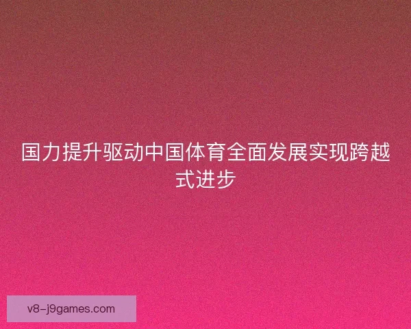 国力提升驱动中国体育全面发展实现跨越式进步