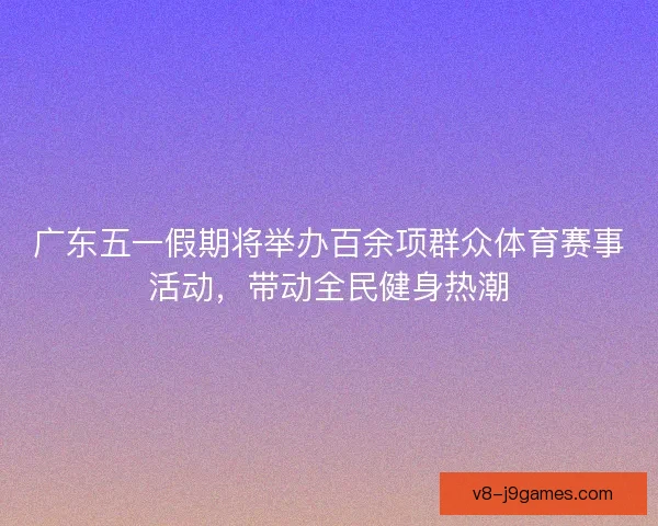 广东五一假期将举办百余项群众体育赛事活动，带动全民健身热潮