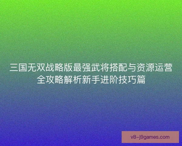 三国无双战略版最强武将搭配与资源运营全攻略解析新手进阶技巧篇