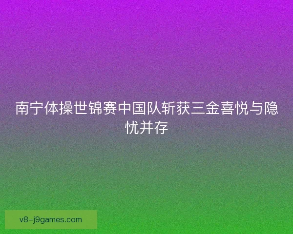 南宁体操世锦赛中国队斩获三金喜悦与隐忧并存